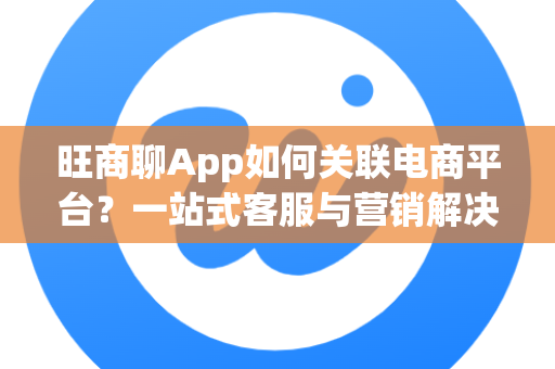 旺商聊App如何关联电商平台？一站式客服与营销解决方案详解