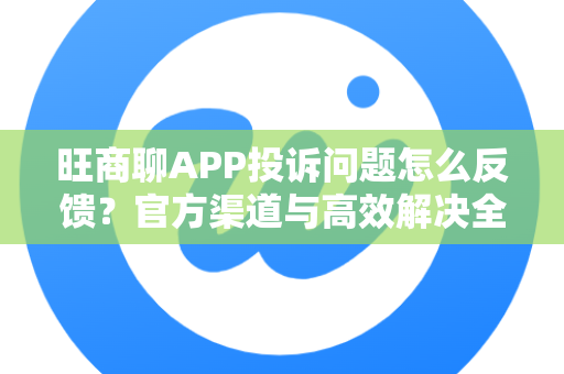 旺商聊APP投诉问题怎么反馈？官方渠道与高效解决全攻略
